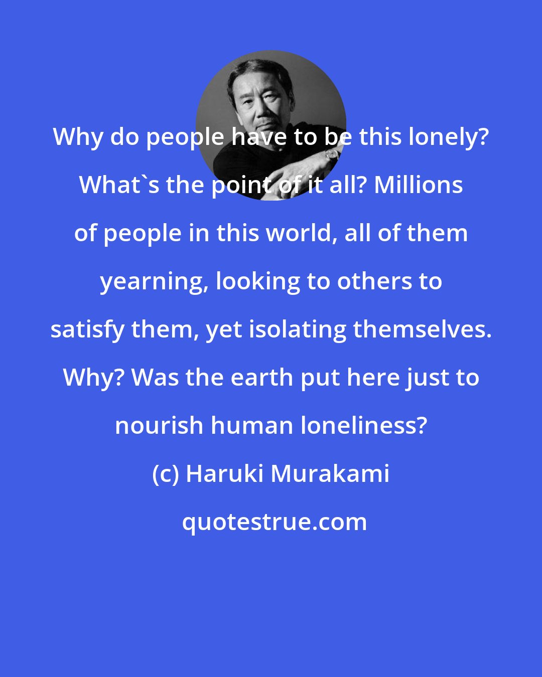 Haruki Murakami: Why do people have to be this lonely? What's the point of it all? Millions of people in this world, all of them yearning, looking to others to satisfy them, yet isolating themselves. Why? Was the earth put here just to nourish human loneliness?