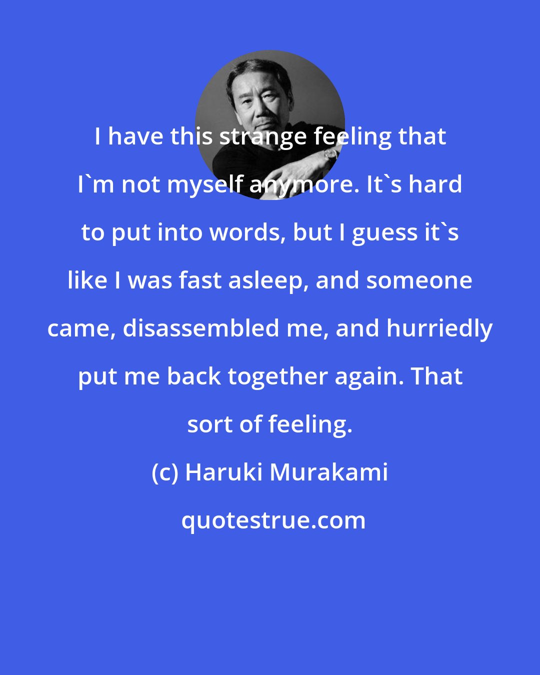 Haruki Murakami: I have this strange feeling that I'm not myself anymore. It's hard to put into words, but I guess it's like I was fast asleep, and someone came, disassembled me, and hurriedly put me back together again. That sort of feeling.