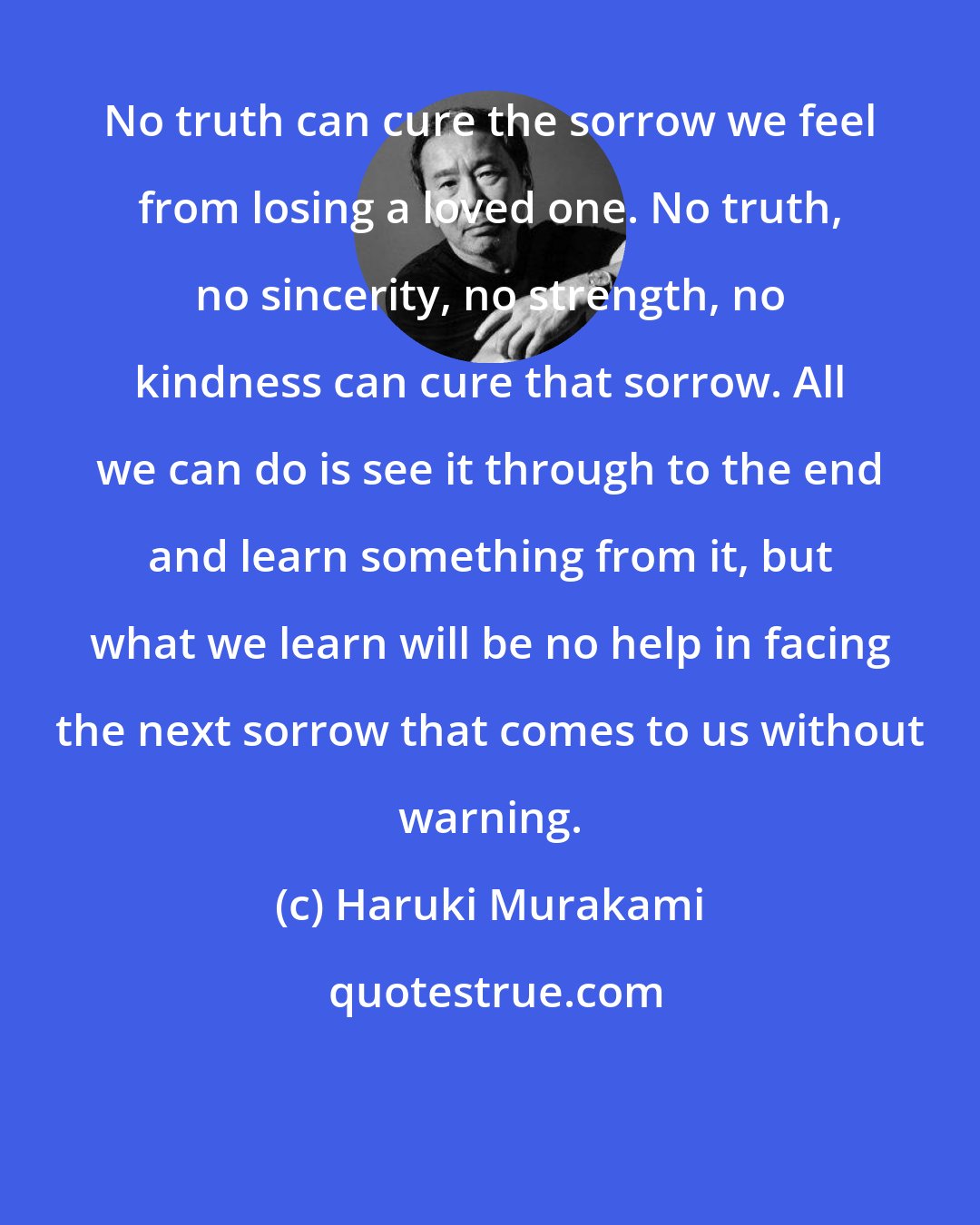 Haruki Murakami: No truth can cure the sorrow we feel from losing a loved one. No truth, no sincerity, no strength, no kindness can cure that sorrow. All we can do is see it through to the end and learn something from it, but what we learn will be no help in facing the next sorrow that comes to us without warning.