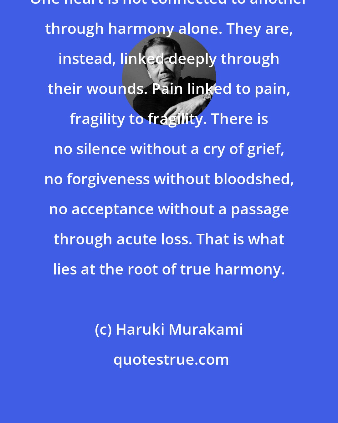 Haruki Murakami: One heart is not connected to another through harmony alone. They are, instead, linked deeply through their wounds. Pain linked to pain, fragility to fragility. There is no silence without a cry of grief, no forgiveness without bloodshed, no acceptance without a passage through acute loss. That is what lies at the root of true harmony.