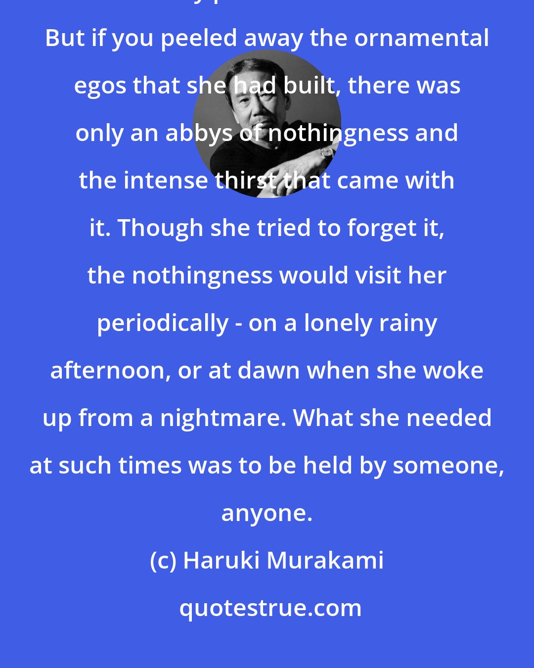 Haruki Murakami: As if to build a fence around the fatal emptiness inside her, she had to create a sunny person that she became. But if you peeled away the ornamental egos that she had built, there was only an abbys of nothingness and the intense thirst that came with it. Though she tried to forget it, the nothingness would visit her periodically - on a lonely rainy afternoon, or at dawn when she woke up from a nightmare. What she needed at such times was to be held by someone, anyone.