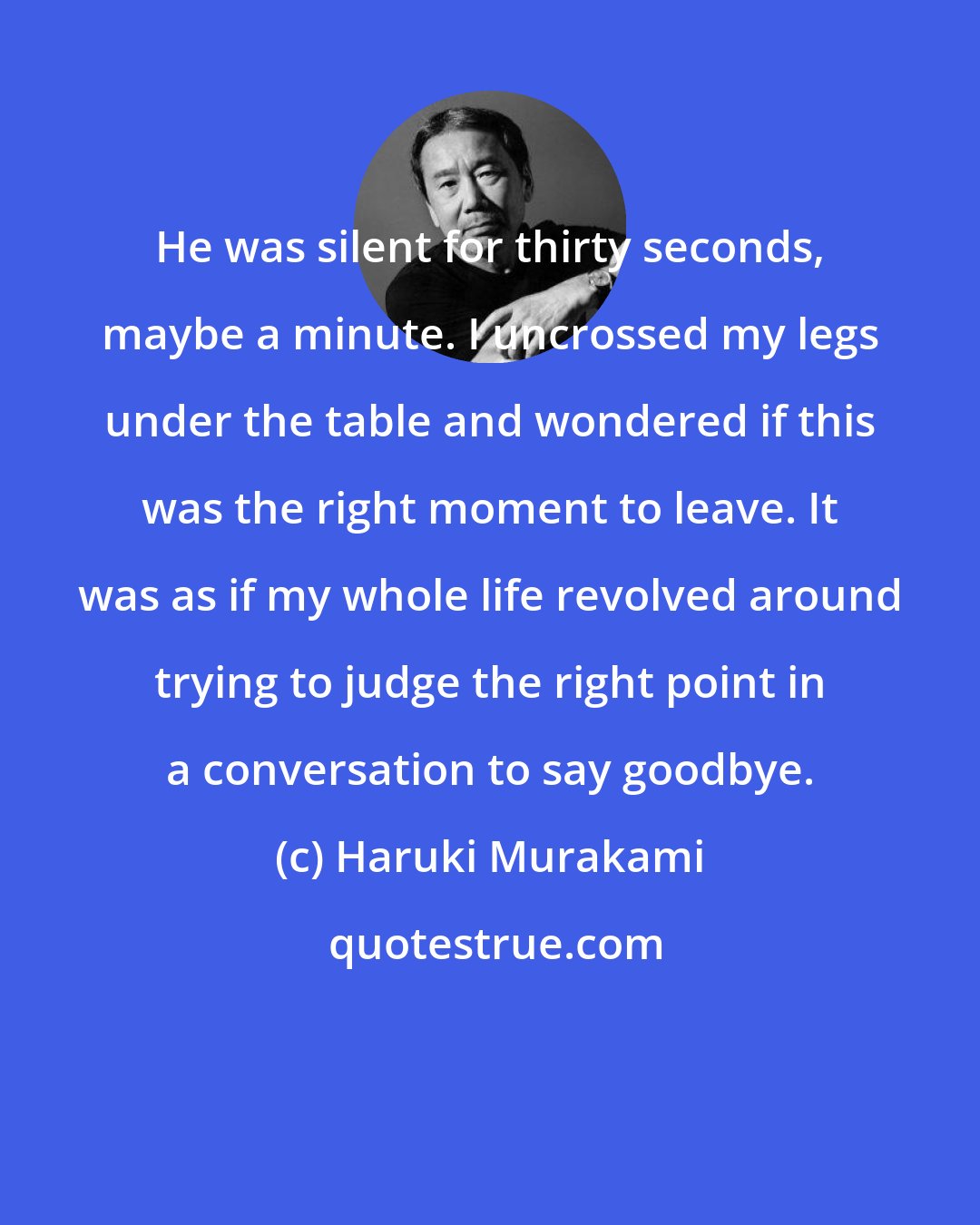 Haruki Murakami: He was silent for thirty seconds, maybe a minute. I uncrossed my legs under the table and wondered if this was the right moment to leave. It was as if my whole life revolved around trying to judge the right point in a conversation to say goodbye.