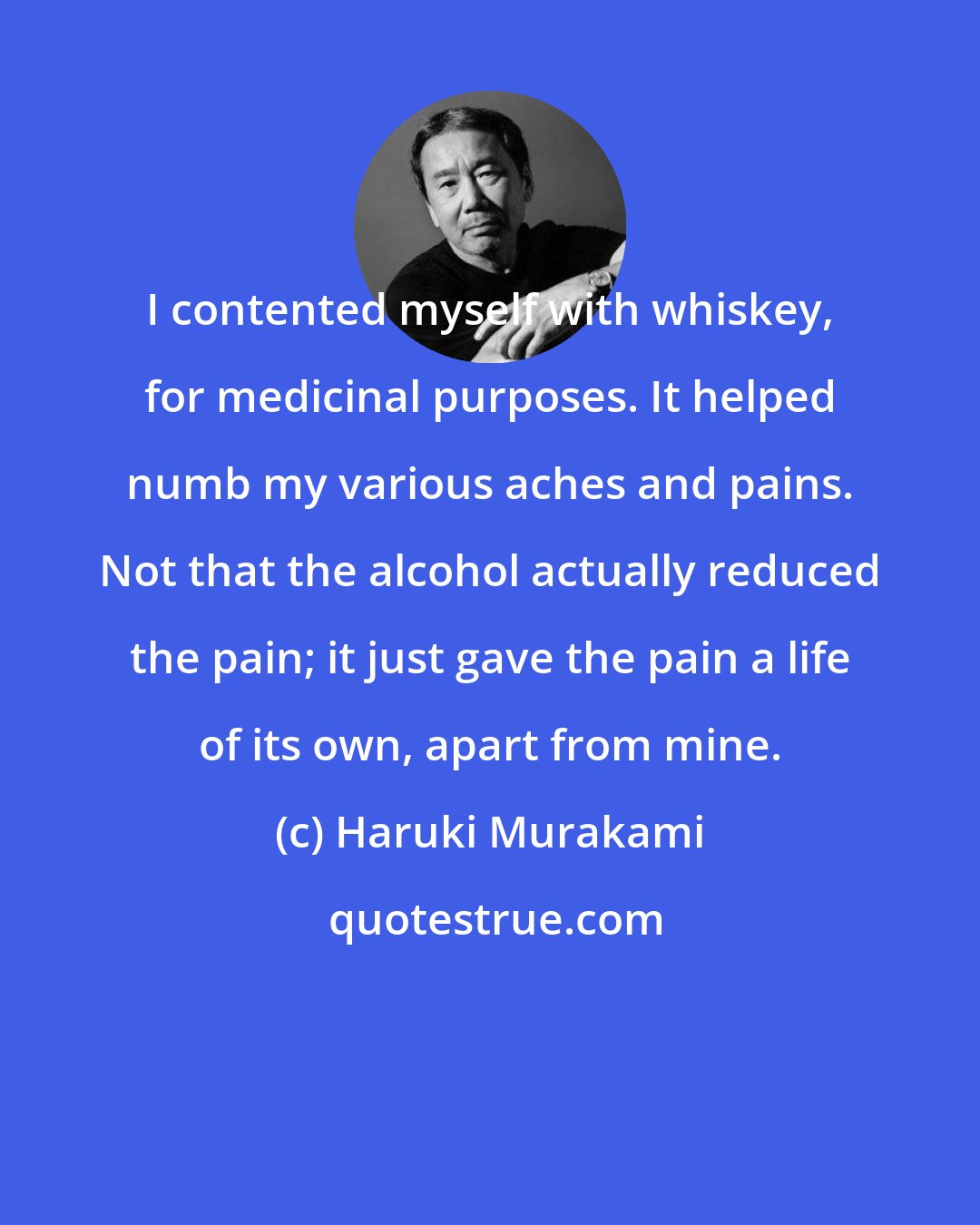 Haruki Murakami: I contented myself with whiskey, for medicinal purposes. It helped numb my various aches and pains. Not that the alcohol actually reduced the pain; it just gave the pain a life of its own, apart from mine.