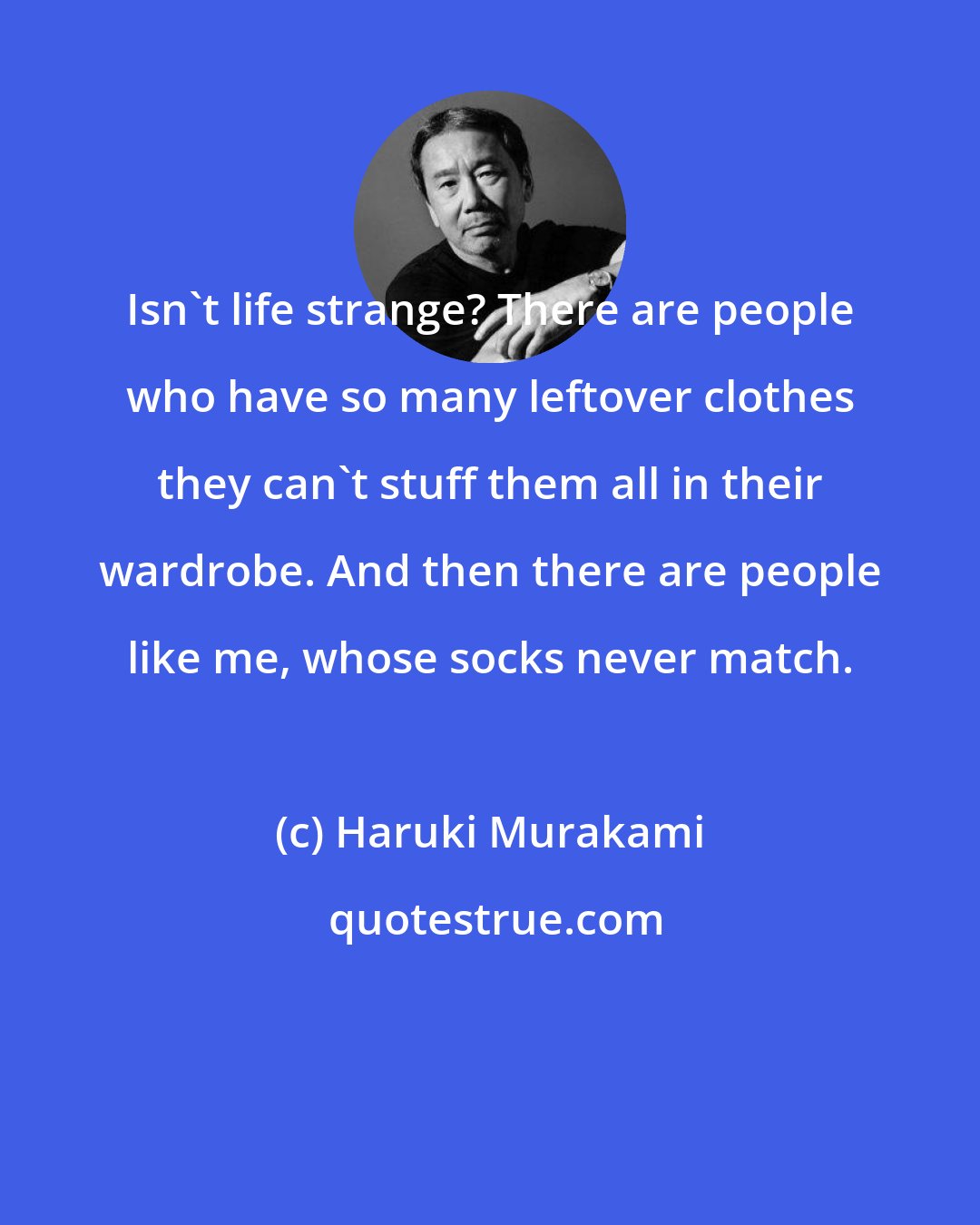 Haruki Murakami: Isn't life strange? There are people who have so many leftover clothes they can't stuff them all in their wardrobe. And then there are people like me, whose socks never match.