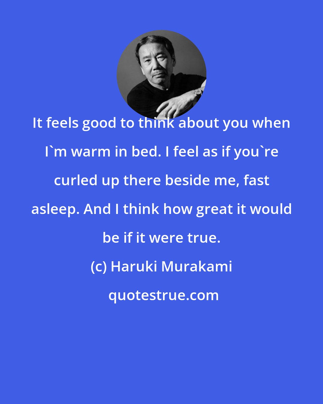 Haruki Murakami: It feels good to think about you when I'm warm in bed. I feel as if you're curled up there beside me, fast asleep. And I think how great it would be if it were true.