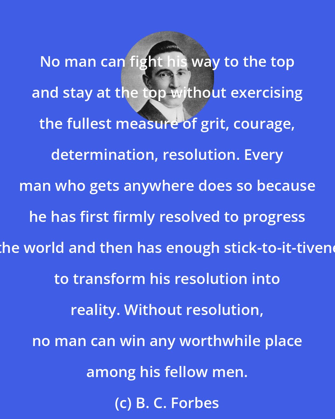 B. C. Forbes: No man can fight his way to the top and stay at the top without exercising the fullest measure of grit, courage, determination, resolution. Every man who gets anywhere does so because he has first firmly resolved to progress in the world and then has enough stick-to-it-tiveness to transform his resolution into reality. Without resolution, no man can win any worthwhile place among his fellow men.