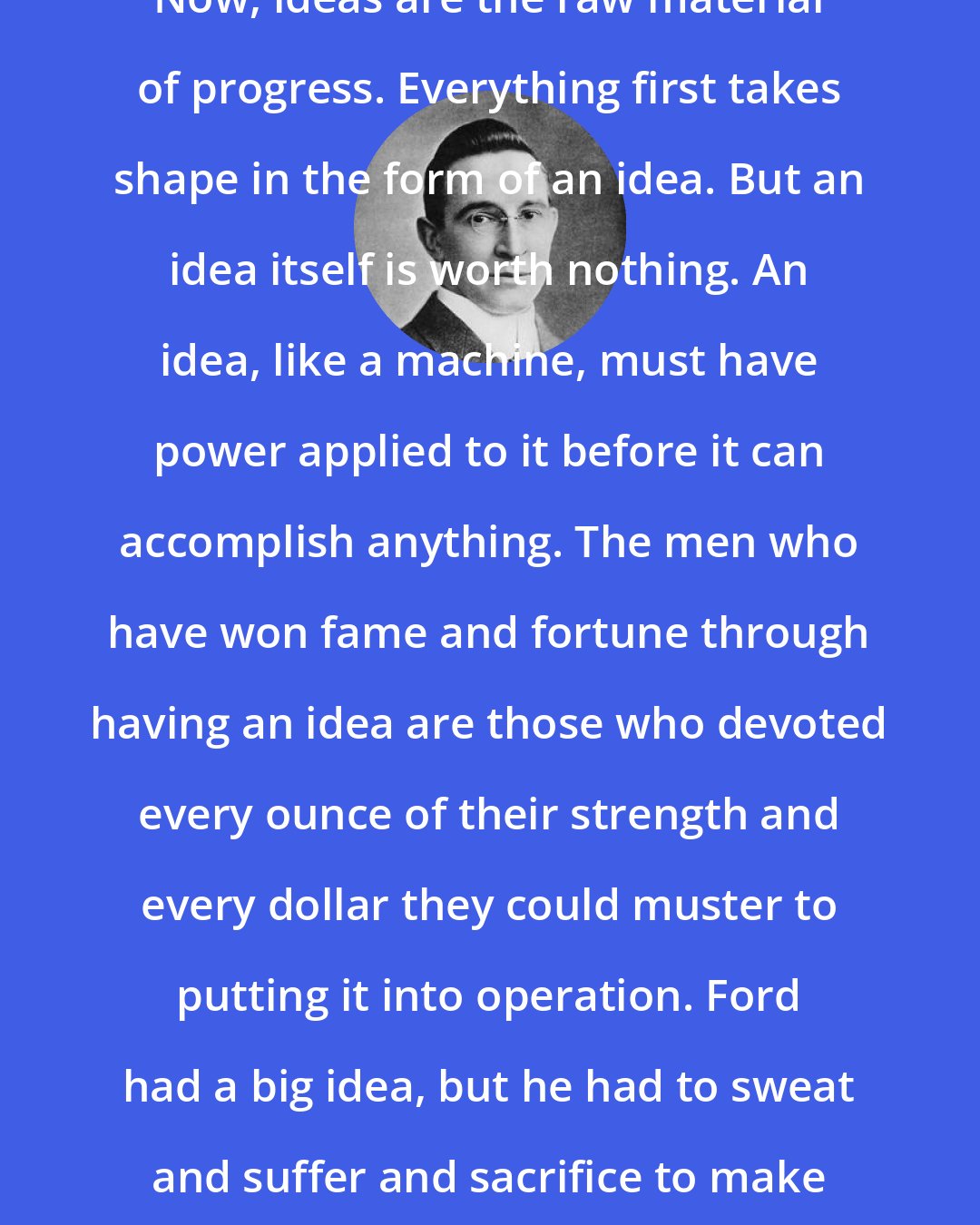 B. C. Forbes: Now, ideas are the raw material of progress. Everything first takes shape in the form of an idea. But an idea itself is worth nothing. An idea, like a machine, must have power applied to it before it can accomplish anything. The men who have won fame and fortune through having an idea are those who devoted every ounce of their strength and every dollar they could muster to putting it into operation. Ford had a big idea, but he had to sweat and suffer and sacrifice to make it work.