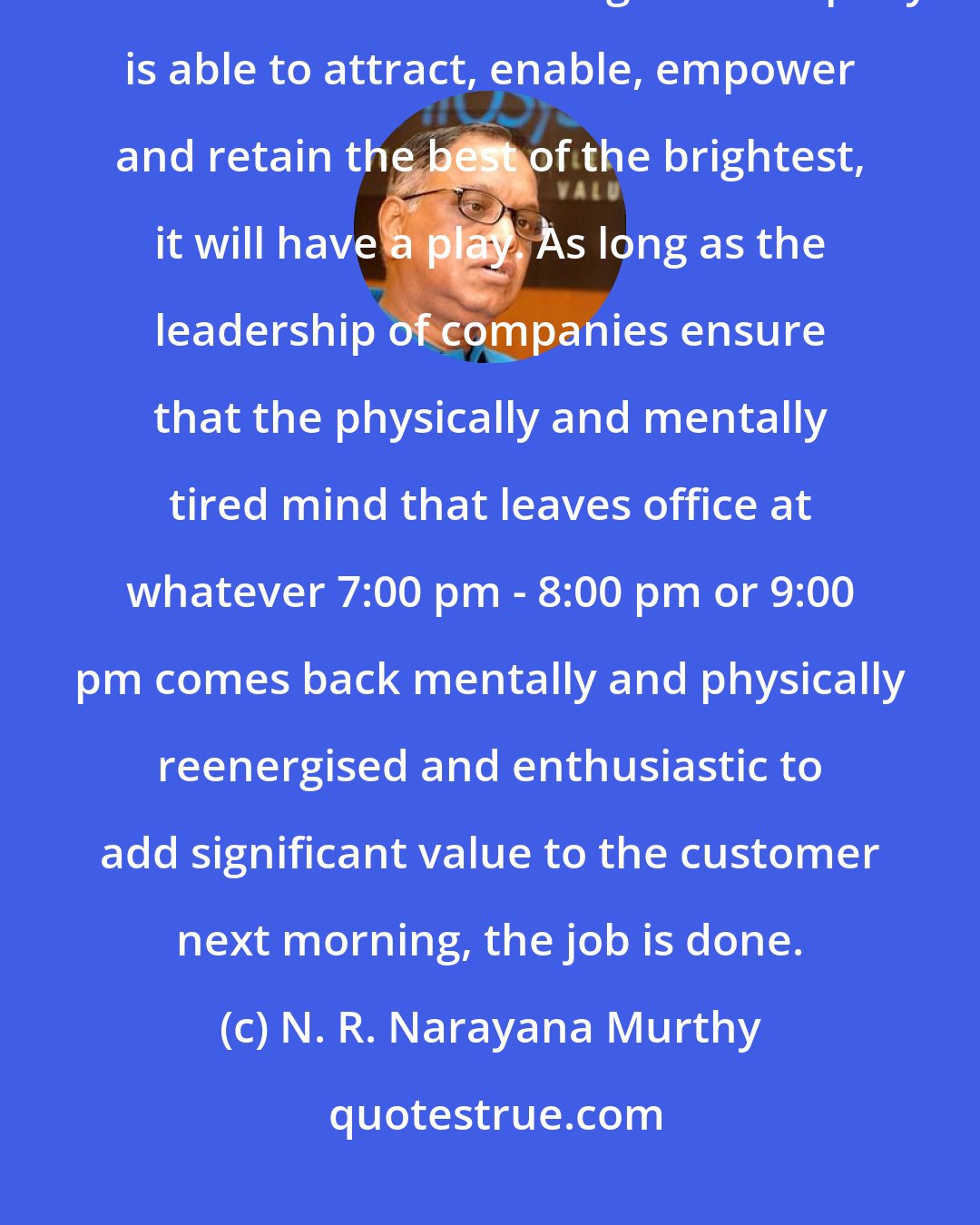 N. R. Narayana Murthy: There is only one ingredient for innovation and that is the power of the human mind. As long as a company is able to attract, enable, empower and retain the best of the brightest, it will have a play. As long as the leadership of companies ensure that the physically and mentally tired mind that leaves office at whatever 7:00 pm - 8:00 pm or 9:00 pm comes back mentally and physically reenergised and enthusiastic to add significant value to the customer next morning, the job is done.