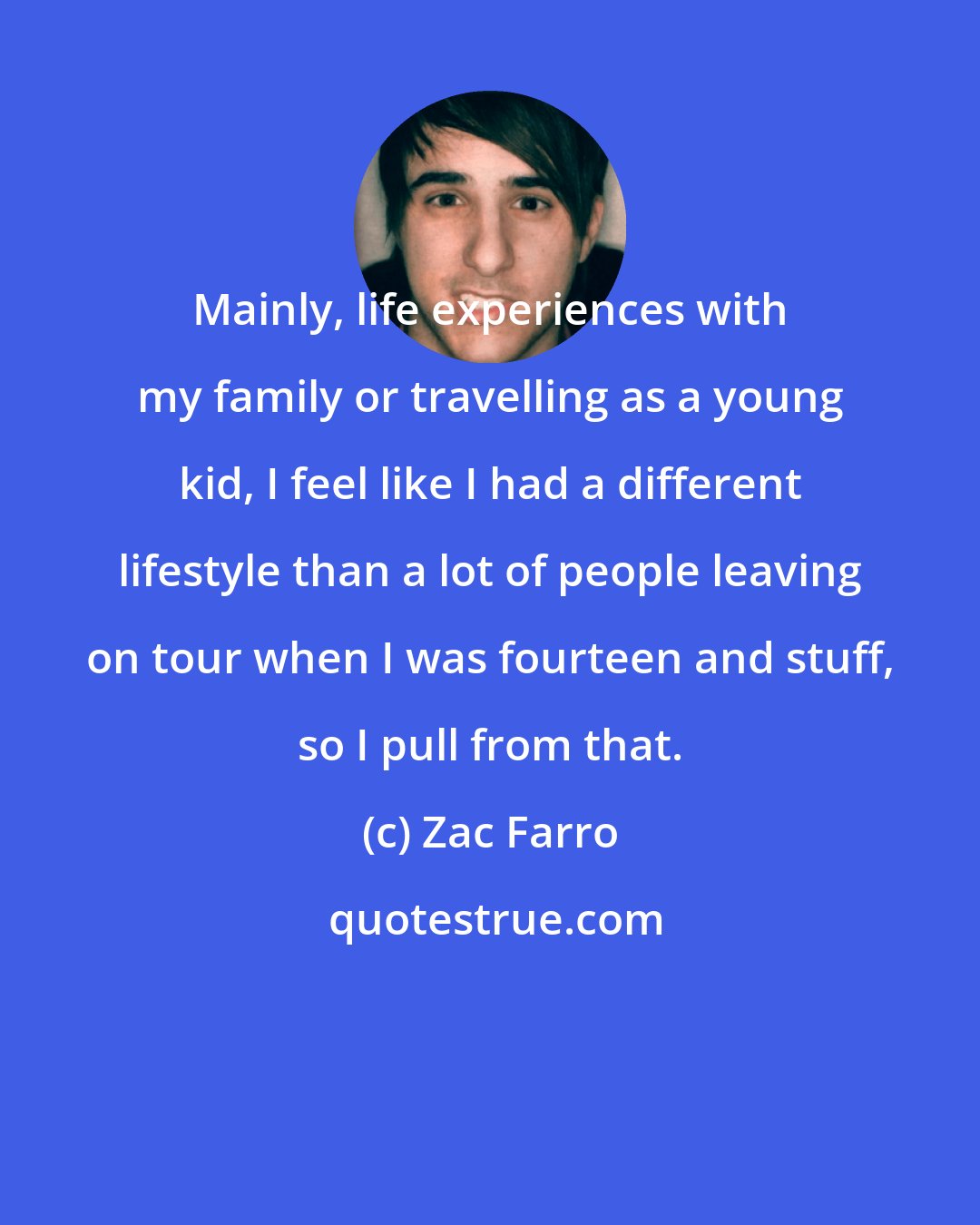Zac Farro: Mainly, life experiences with my family or travelling as a young kid, I feel like I had a different lifestyle than a lot of people leaving on tour when I was fourteen and stuff, so I pull from that.
