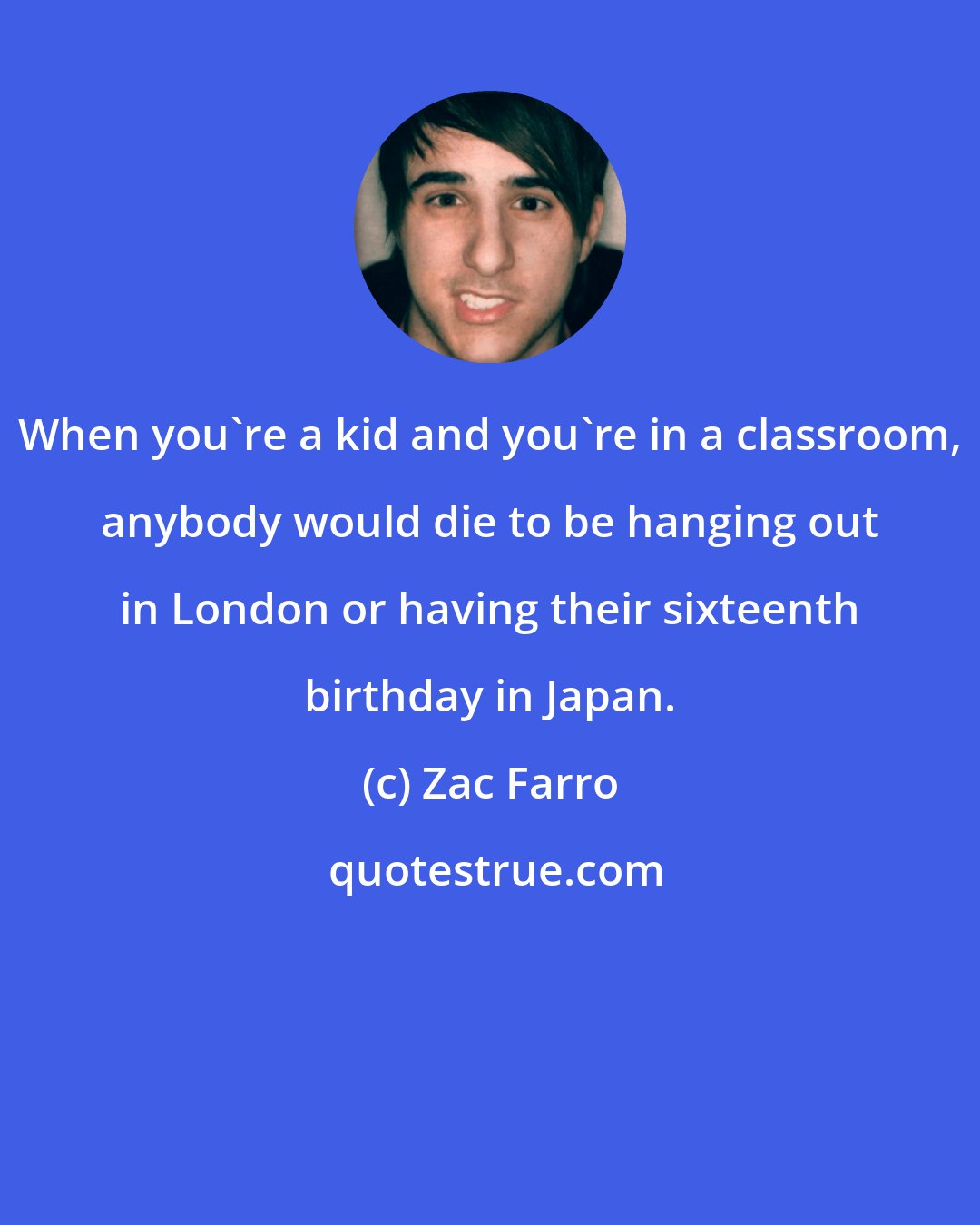 Zac Farro: When you're a kid and you're in a classroom, anybody would die to be hanging out in London or having their sixteenth birthday in Japan.