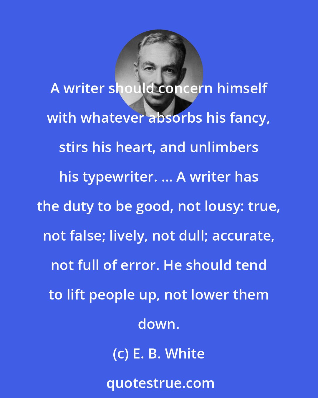 E. B. White: A writer should concern himself with whatever absorbs his fancy, stirs his heart, and unlimbers his typewriter. ... A writer has the duty to be good, not lousy: true, not false; lively, not dull; accurate, not full of error. He should tend to lift people up, not lower them down.