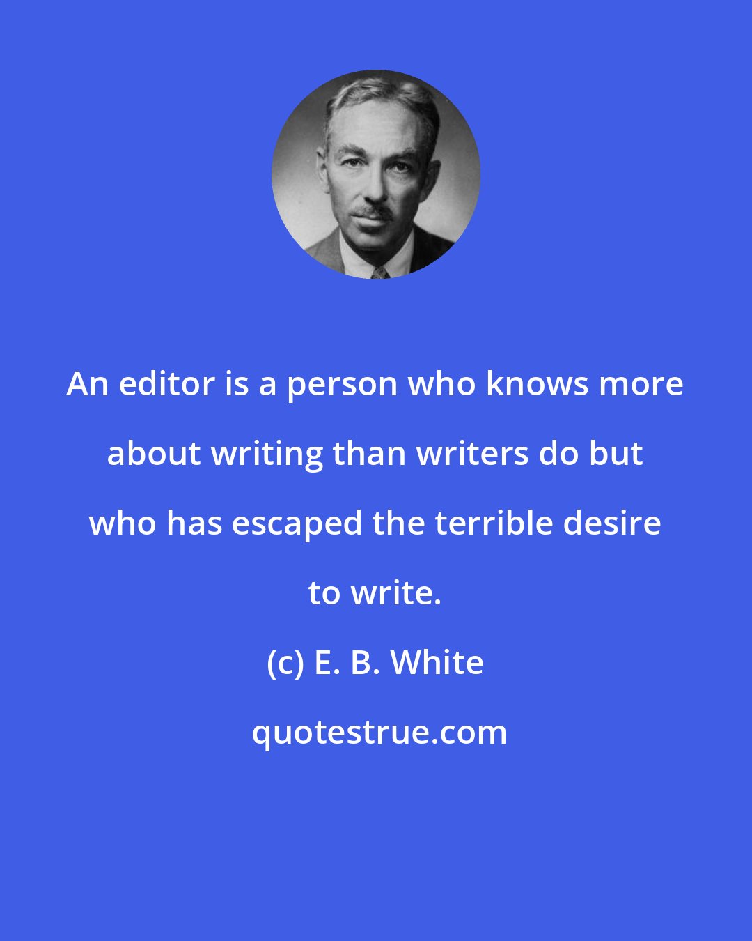 E. B. White: An editor is a person who knows more about writing than writers do but who has escaped the terrible desire to write.