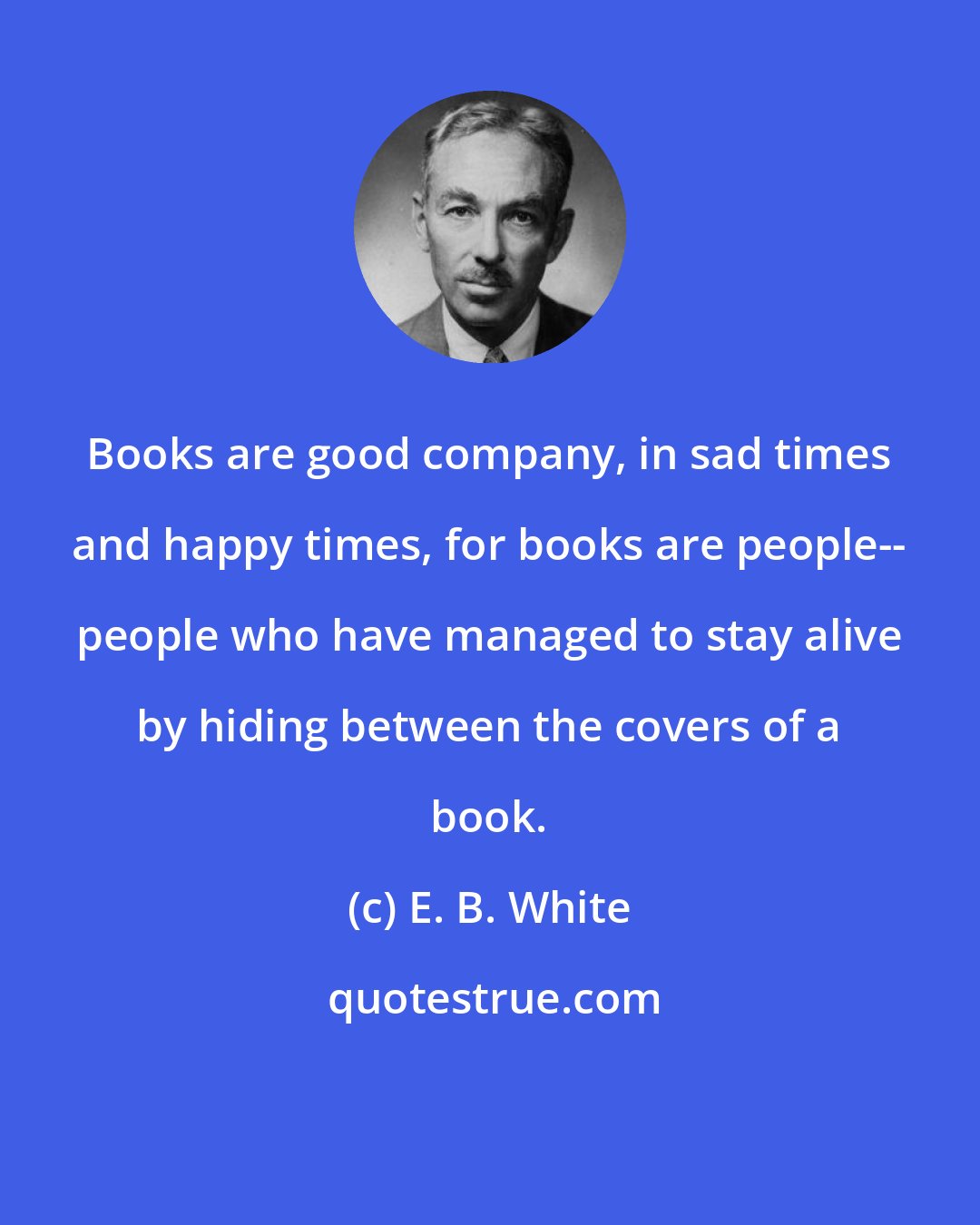 E. B. White: Books are good company, in sad times and happy times, for books are people-- people who have managed to stay alive by hiding between the covers of a book.