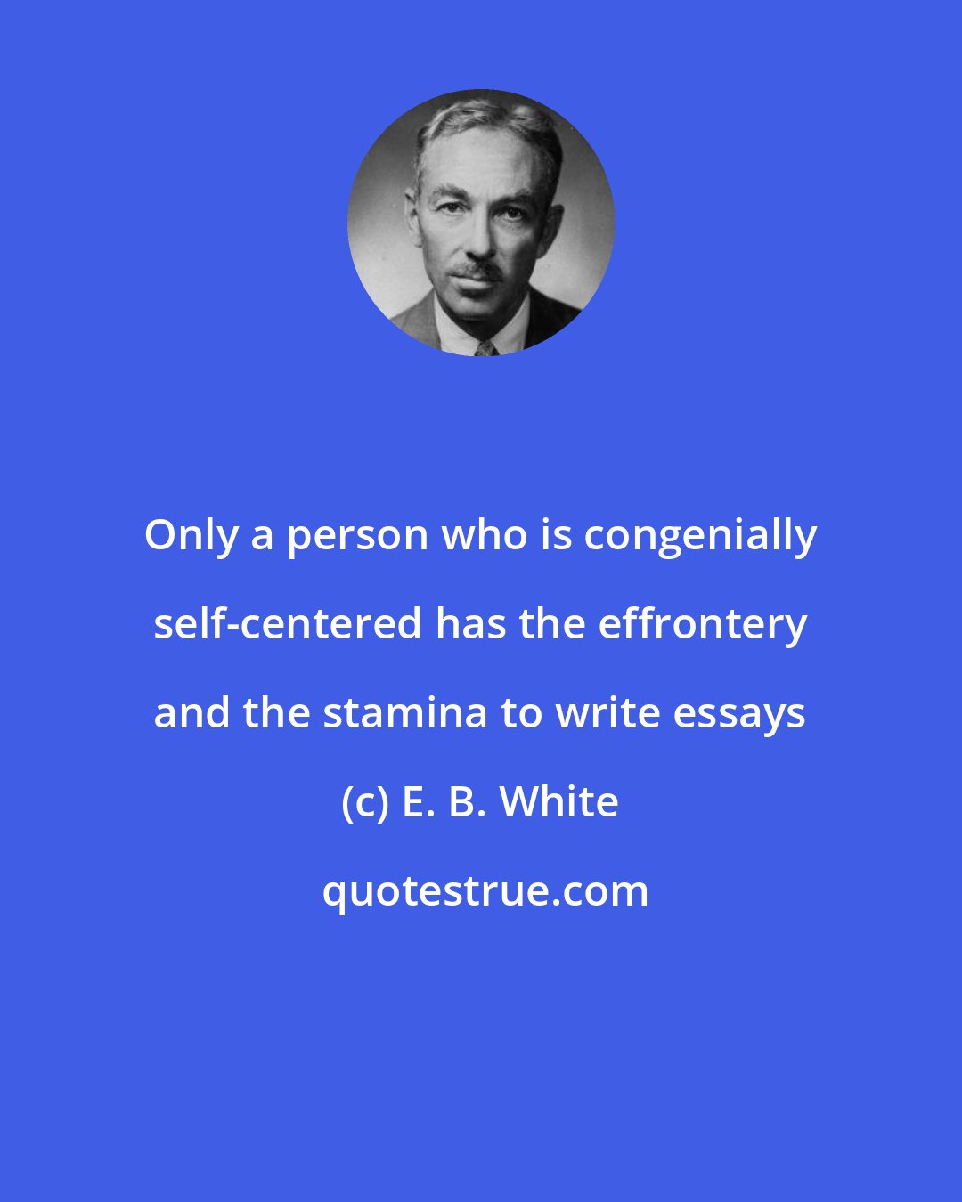 E. B. White: Only a person who is congenially self-centered has the effrontery and the stamina to write essays