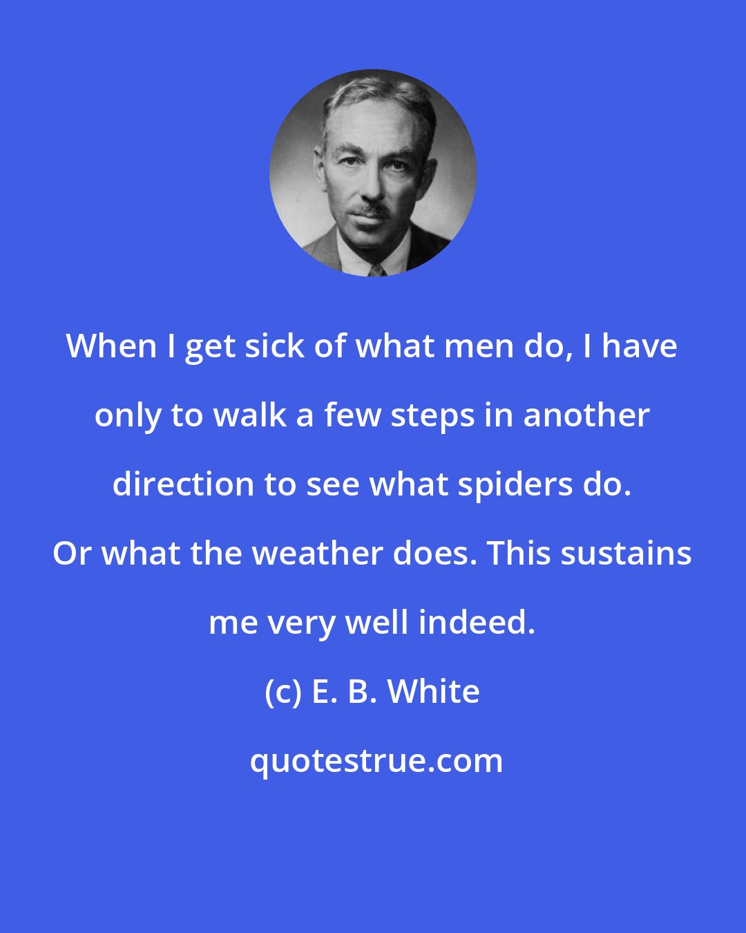 E. B. White: When I get sick of what men do, I have only to walk a few steps in another direction to see what spiders do. Or what the weather does. This sustains me very well indeed.