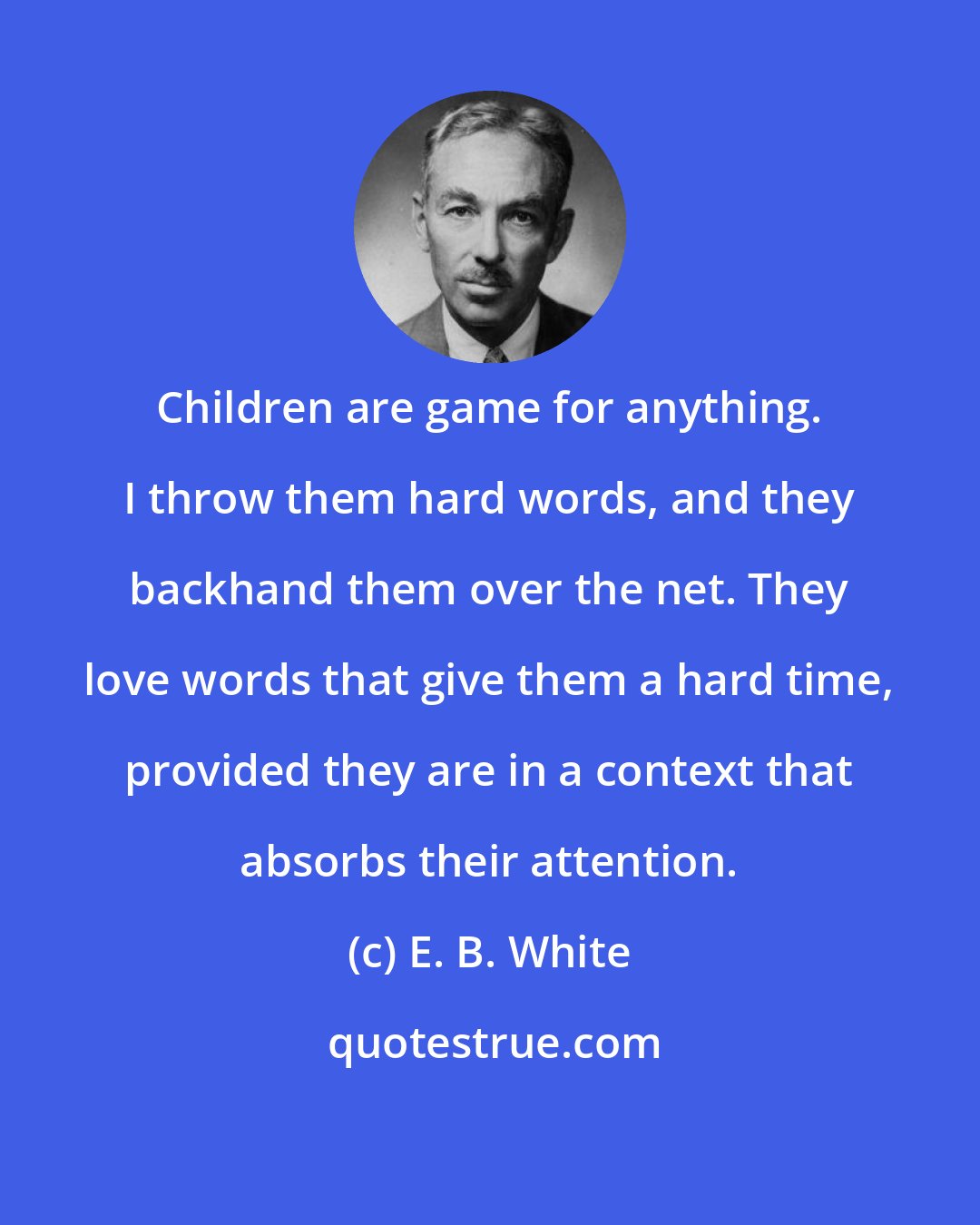 E. B. White: Children are game for anything. I throw them hard words, and they backhand them over the net. They love words that give them a hard time, provided they are in a context that absorbs their attention.