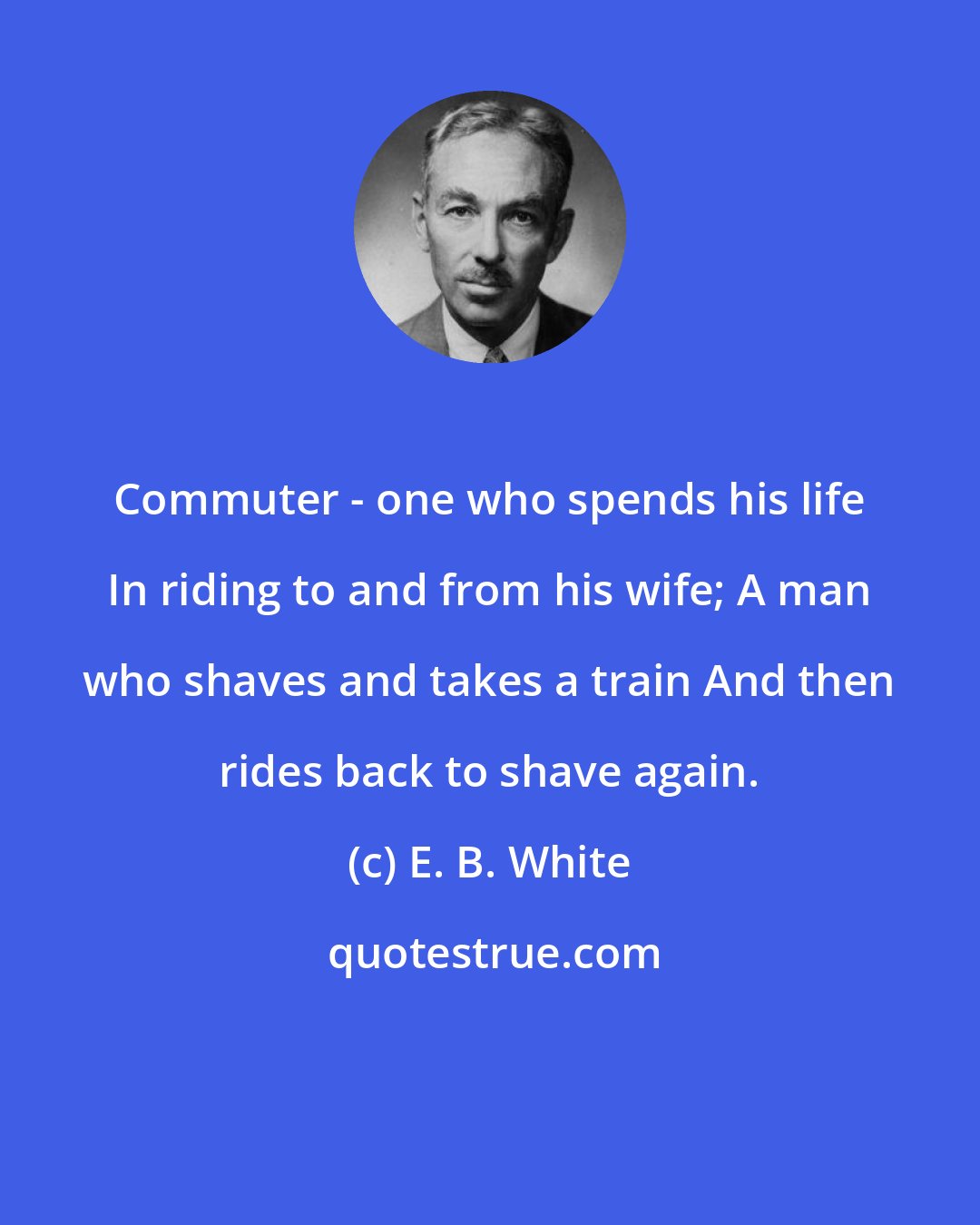 E. B. White: Commuter - one who spends his life In riding to and from his wife; A man who shaves and takes a train And then rides back to shave again.