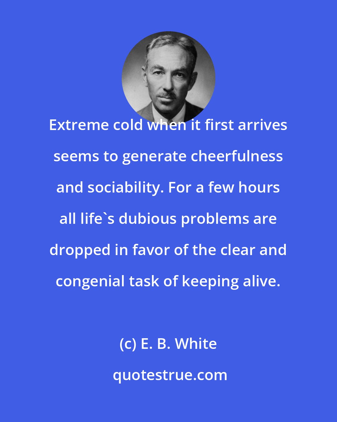 E. B. White: Extreme cold when it first arrives seems to generate cheerfulness and sociability. For a few hours all life's dubious problems are dropped in favor of the clear and congenial task of keeping alive.