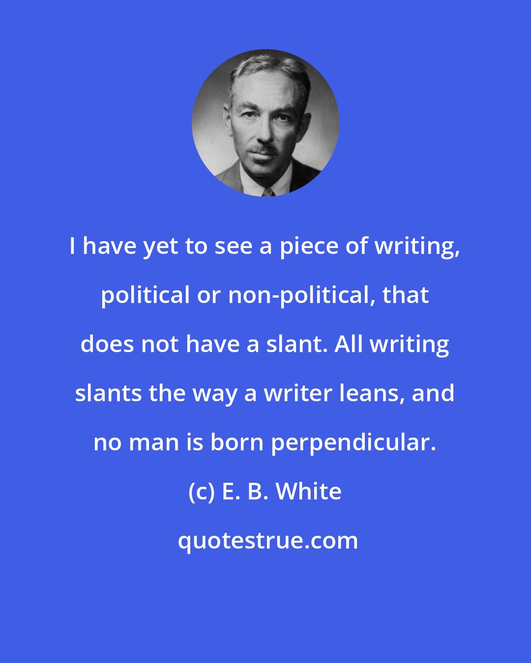 E. B. White: I have yet to see a piece of writing, political or non-political, that does not have a slant. All writing slants the way a writer leans, and no man is born perpendicular.