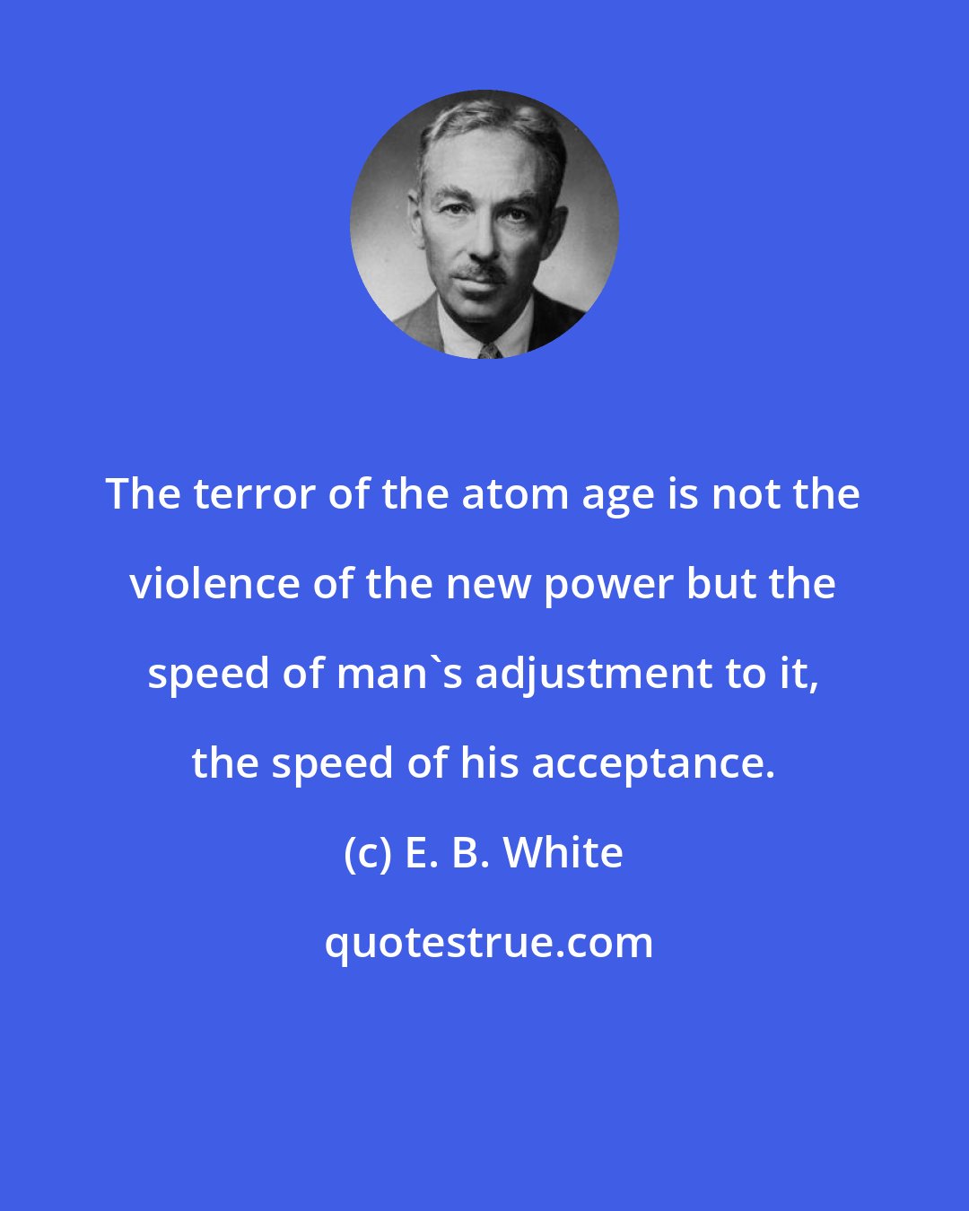 E. B. White: The terror of the atom age is not the violence of the new power but the speed of man's adjustment to it, the speed of his acceptance.