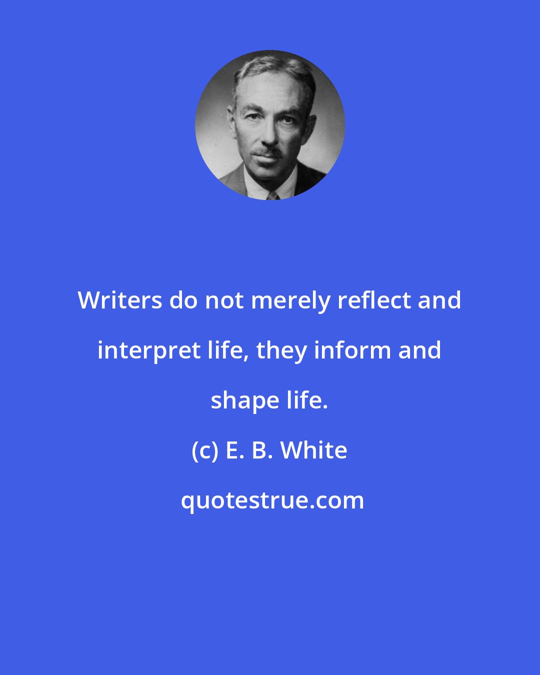 E. B. White: Writers do not merely reflect and interpret life, they inform and shape life.