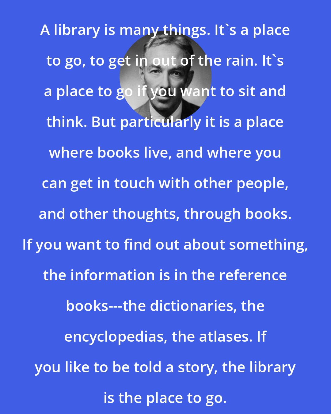E. B. White: A library is many things. It's a place to go, to get in out of the rain. It's a place to go if you want to sit and think. But particularly it is a place where books live, and where you can get in touch with other people, and other thoughts, through books. If you want to find out about something, the information is in the reference books---the dictionaries, the encyclopedias, the atlases. If you like to be told a story, the library is the place to go.