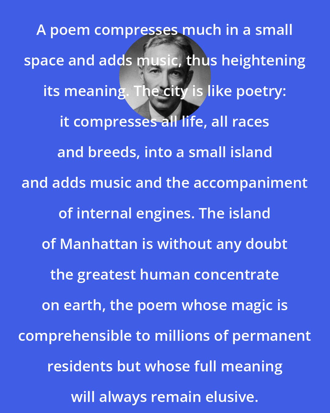 E. B. White: A poem compresses much in a small space and adds music, thus heightening its meaning. The city is like poetry: it compresses all life, all races and breeds, into a small island and adds music and the accompaniment of internal engines. The island of Manhattan is without any doubt the greatest human concentrate on earth, the poem whose magic is comprehensible to millions of permanent residents but whose full meaning will always remain elusive.