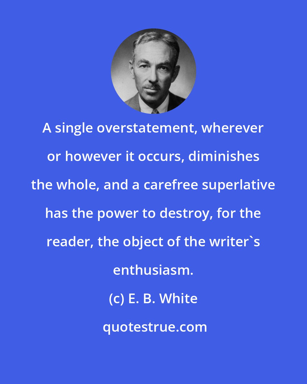 E. B. White: A single overstatement, wherever or however it occurs, diminishes the whole, and a carefree superlative has the power to destroy, for the reader, the object of the writer's enthusiasm.