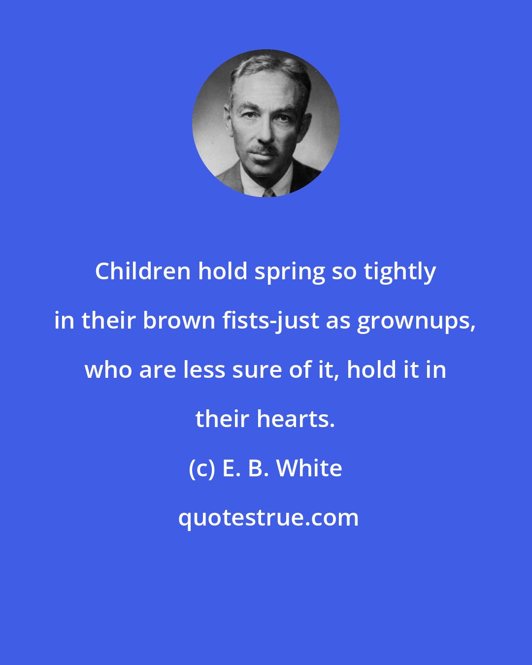 E. B. White: Children hold spring so tightly in their brown fists-just as grownups, who are less sure of it, hold it in their hearts.