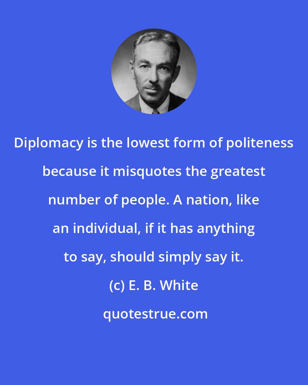 E. B. White: Diplomacy is the lowest form of politeness because it misquotes the greatest number of people. A nation, like an individual, if it has anything to say, should simply say it.