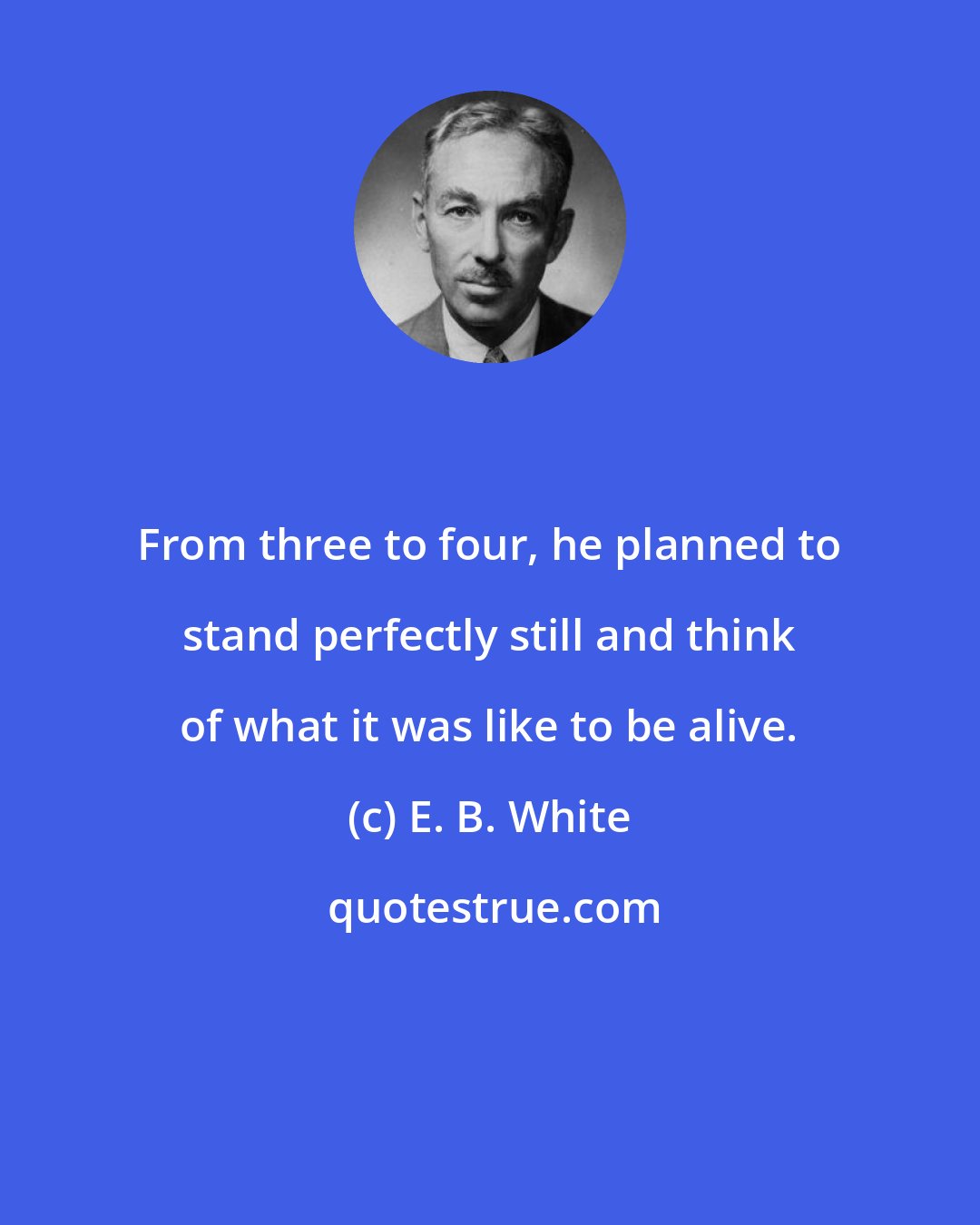 E. B. White: From three to four, he planned to stand perfectly still and think of what it was like to be alive.