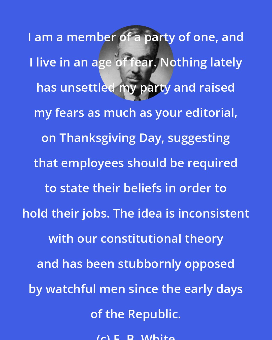 E. B. White: I am a member of a party of one, and I live in an age of fear. Nothing lately has unsettled my party and raised my fears as much as your editorial, on Thanksgiving Day, suggesting that employees should be required to state their beliefs in order to hold their jobs. The idea is inconsistent with our constitutional theory and has been stubbornly opposed by watchful men since the early days of the Republic.