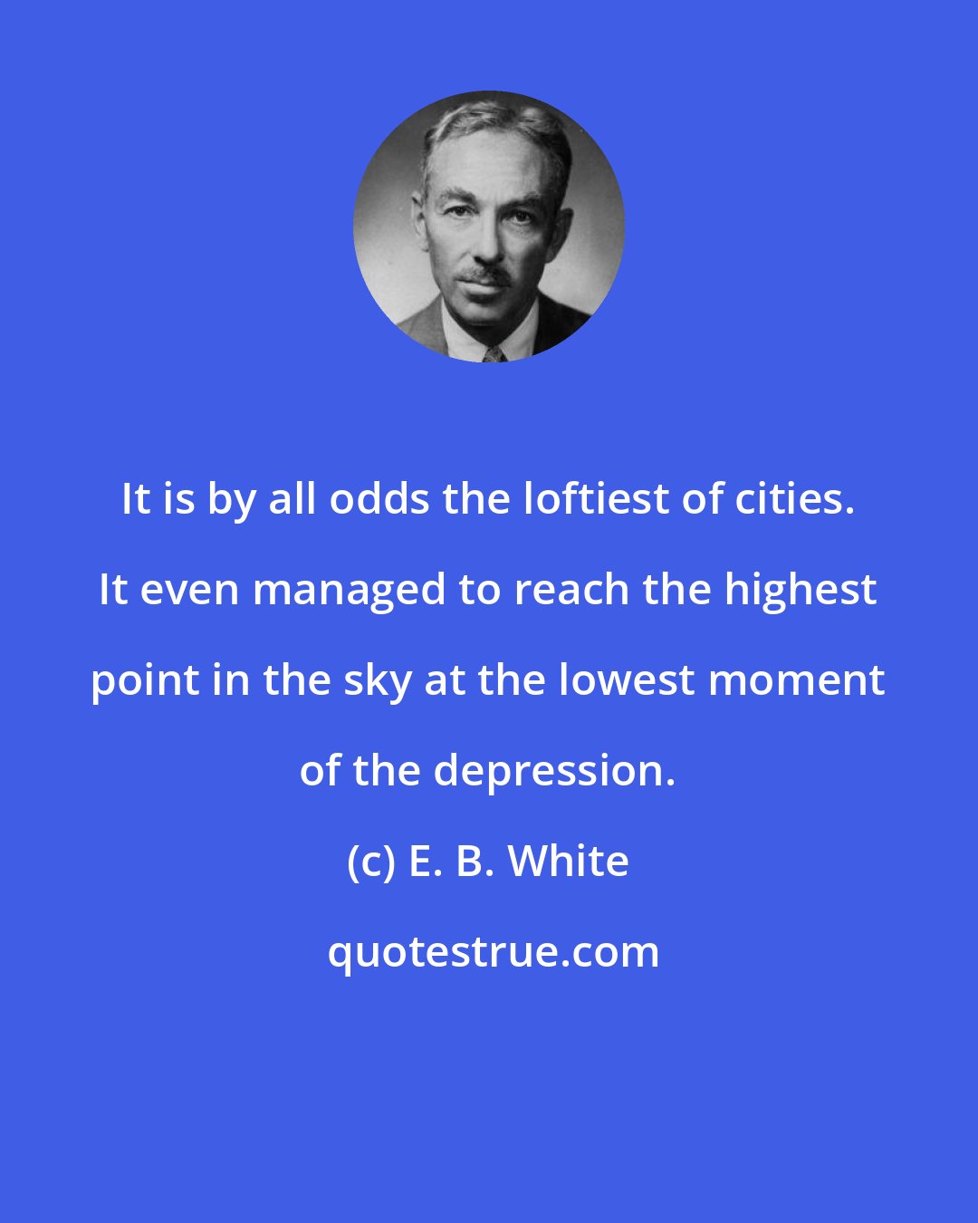 E. B. White: It is by all odds the loftiest of cities. It even managed to reach the highest point in the sky at the lowest moment of the depression.