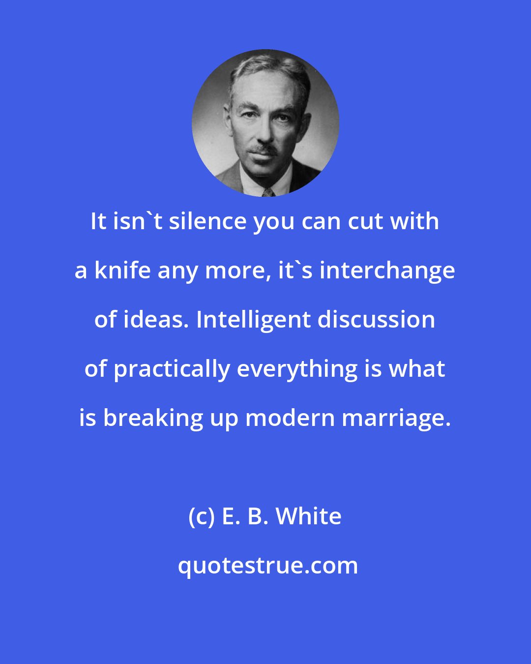 E. B. White: It isn't silence you can cut with a knife any more, it's interchange of ideas. Intelligent discussion of practically everything is what is breaking up modern marriage.