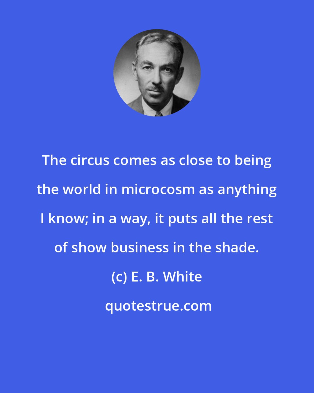 E. B. White: The circus comes as close to being the world in microcosm as anything I know; in a way, it puts all the rest of show business in the shade.