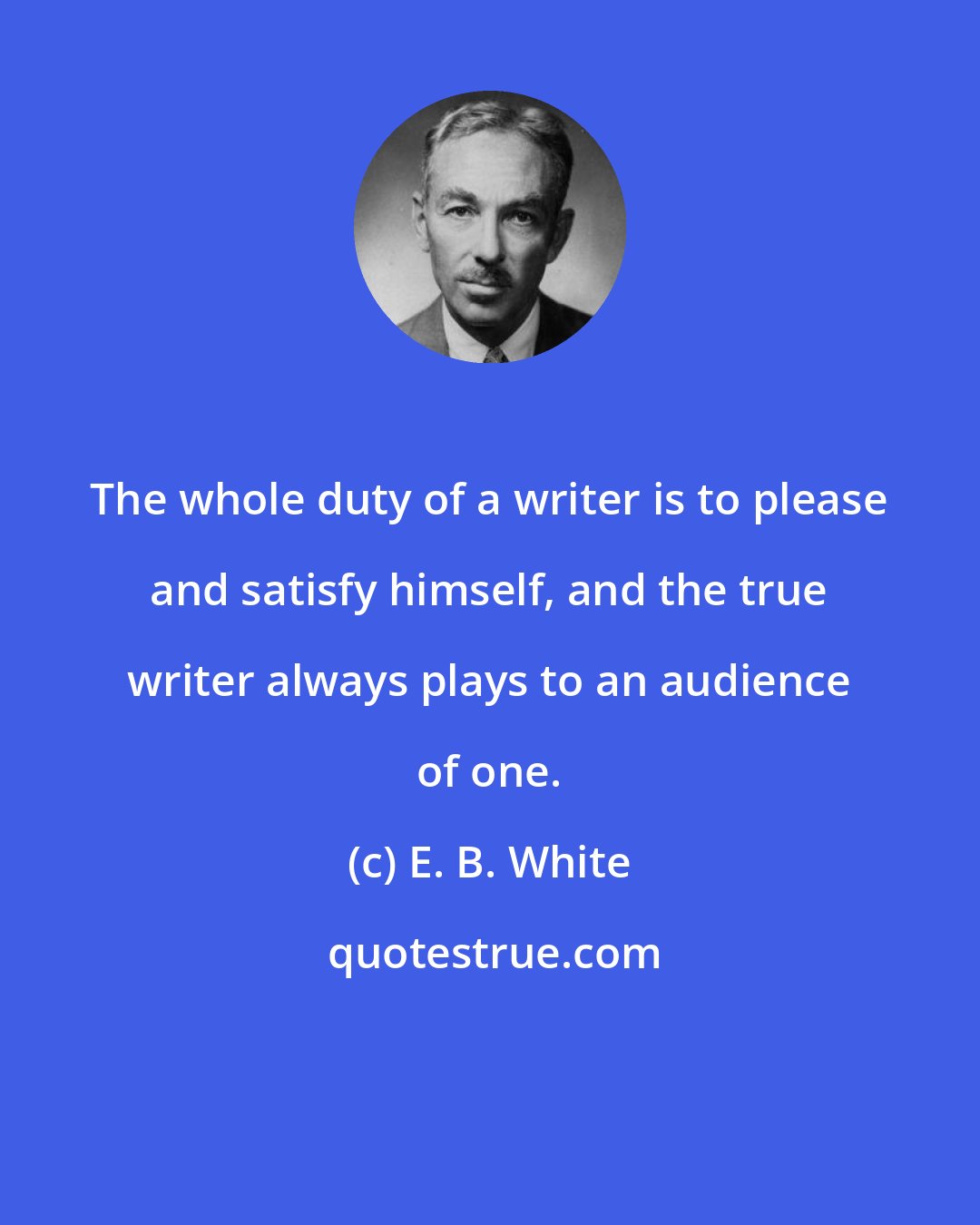 E. B. White: The whole duty of a writer is to please and satisfy himself, and the true writer always plays to an audience of one.