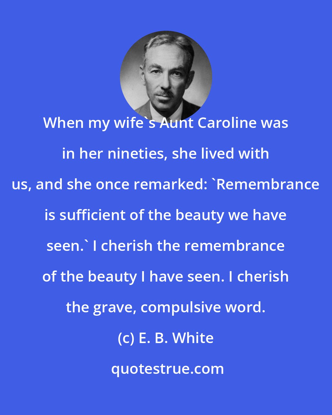 E. B. White: When my wife's Aunt Caroline was in her nineties, she lived with us, and she once remarked: 'Remembrance is sufficient of the beauty we have seen.' I cherish the remembrance of the beauty I have seen. I cherish the grave, compulsive word.