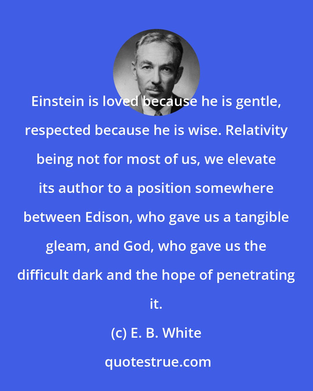 E. B. White: Einstein is loved because he is gentle, respected because he is wise. Relativity being not for most of us, we elevate its author to a position somewhere between Edison, who gave us a tangible gleam, and God, who gave us the difficult dark and the hope of penetrating it.