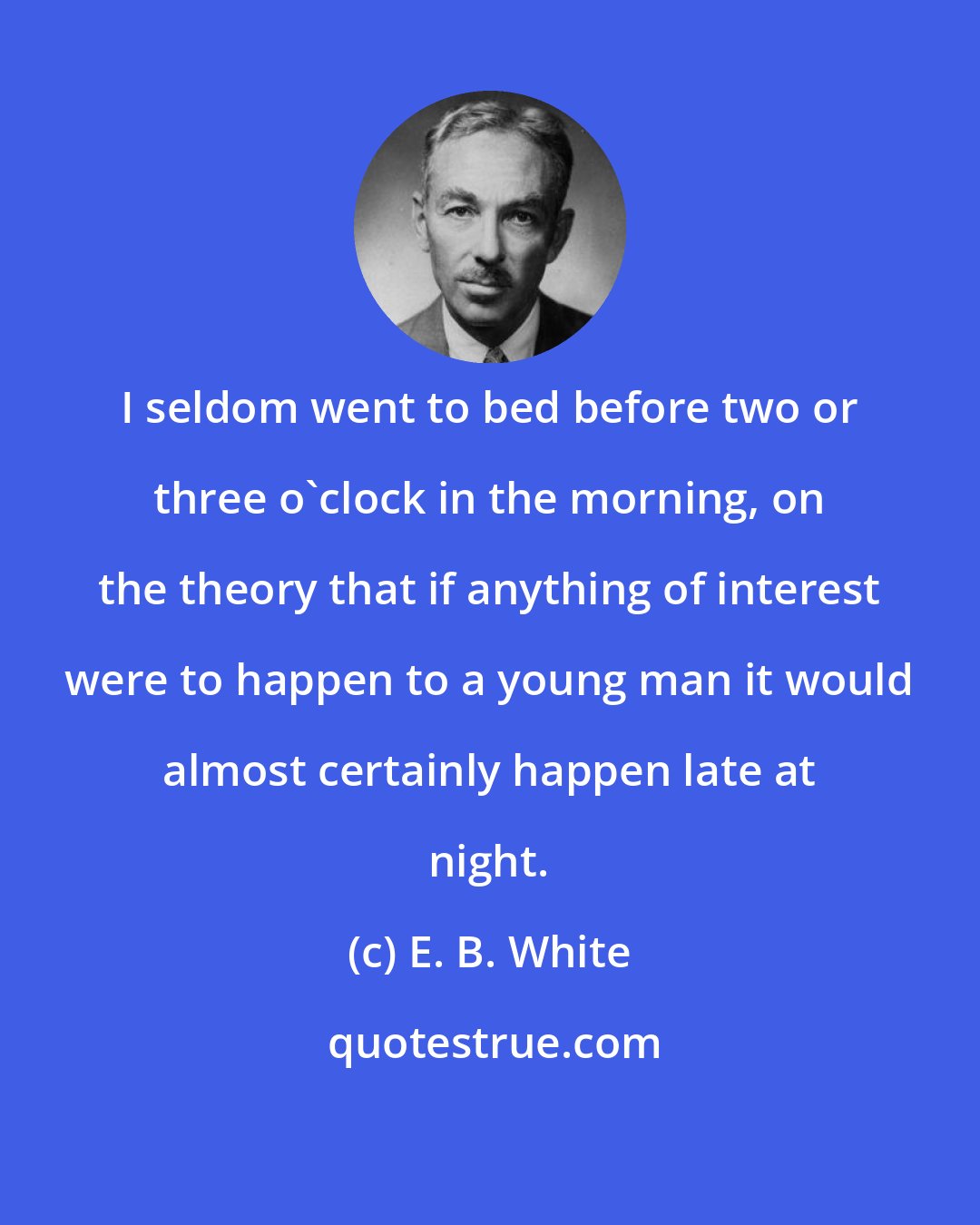 E. B. White: I seldom went to bed before two or three o'clock in the morning, on the theory that if anything of interest were to happen to a young man it would almost certainly happen late at night.
