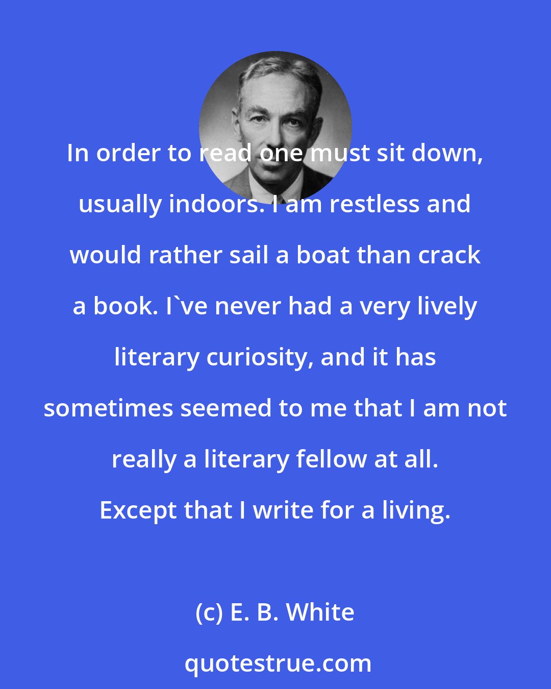 E. B. White: In order to read one must sit down, usually indoors. I am restless and would rather sail a boat than crack a book. I've never had a very lively literary curiosity, and it has sometimes seemed to me that I am not really a literary fellow at all. Except that I write for a living.