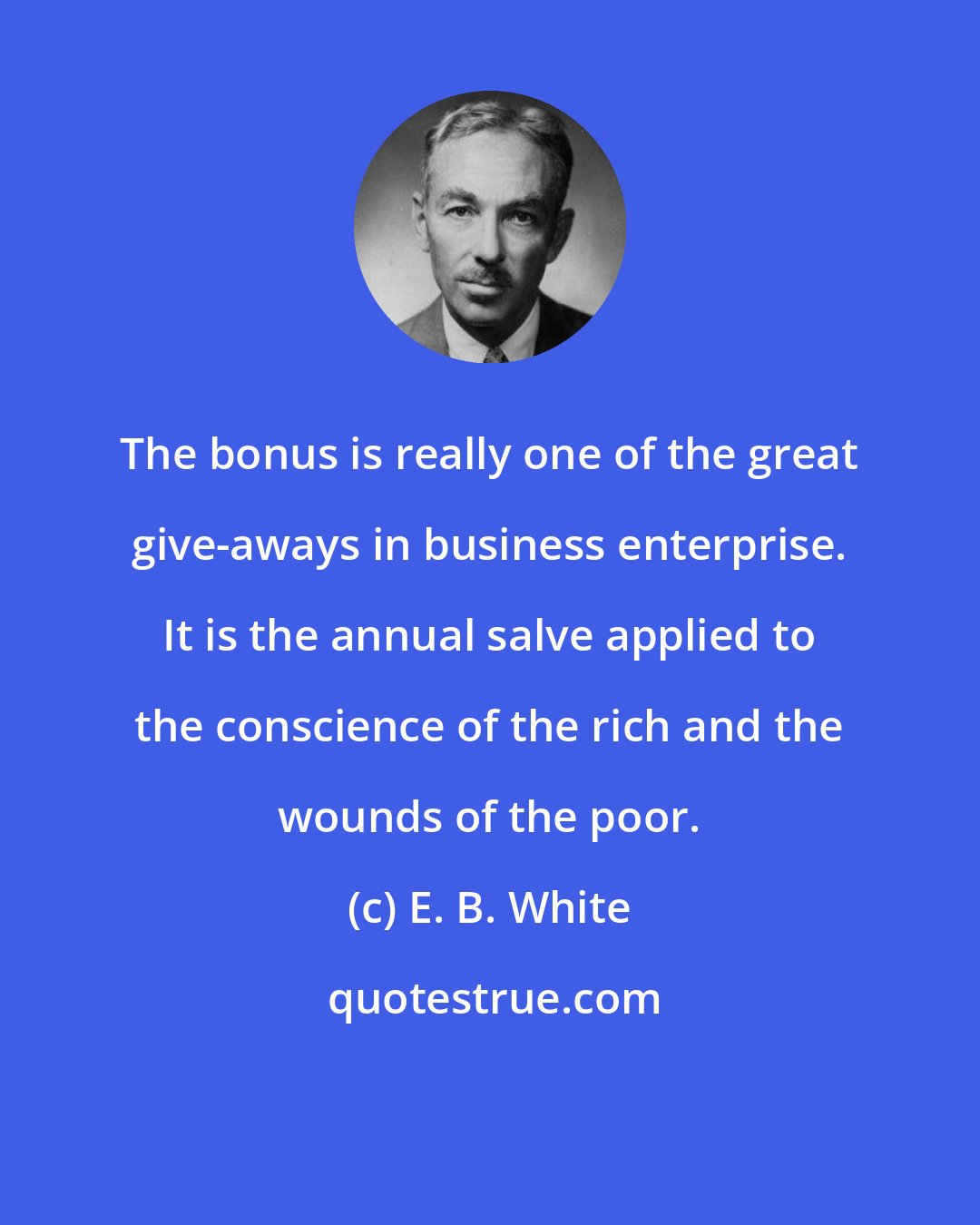 E. B. White: The bonus is really one of the great give-aways in business enterprise. It is the annual salve applied to the conscience of the rich and the wounds of the poor.