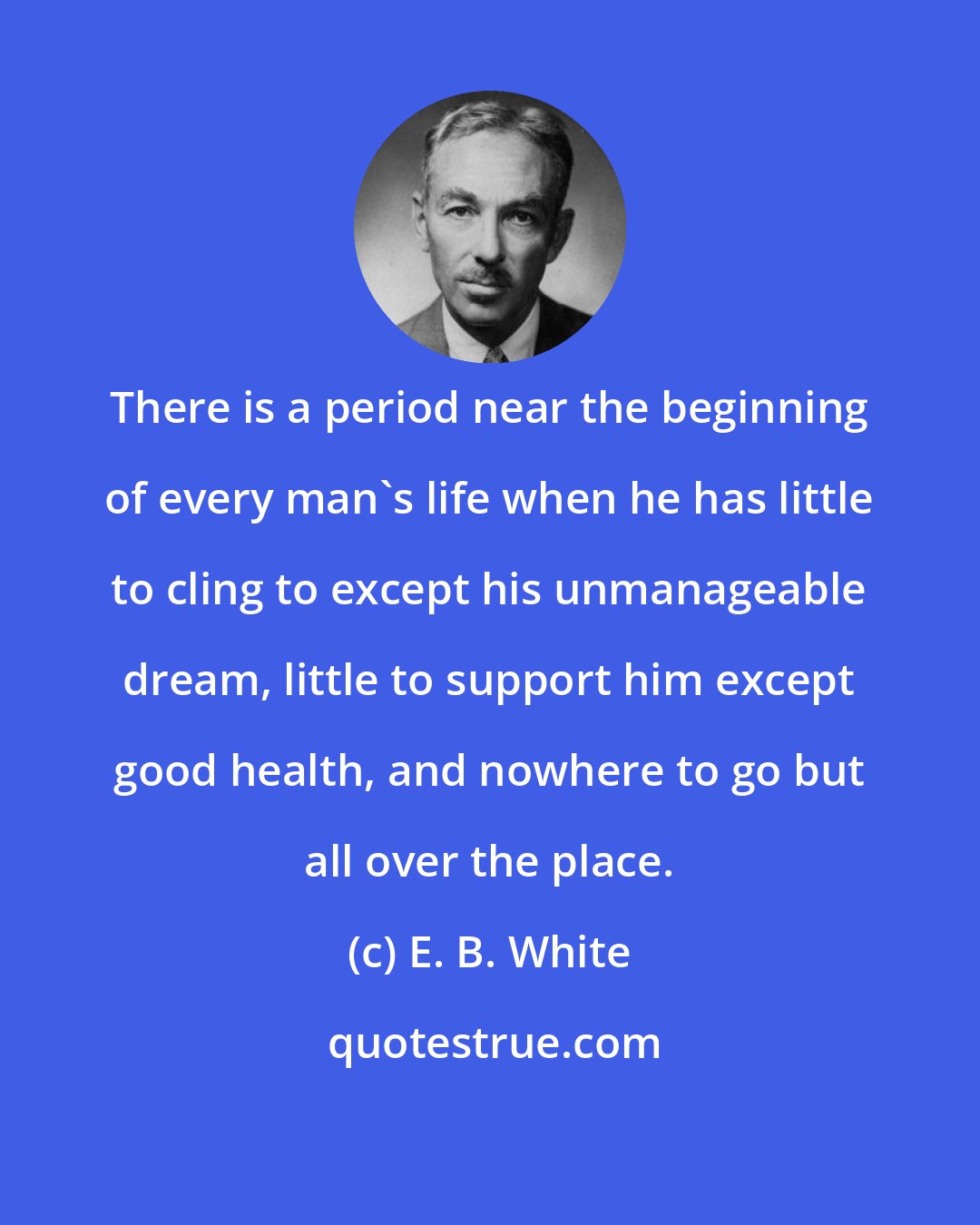 E. B. White: There is a period near the beginning of every man's life when he has little to cling to except his unmanageable dream, little to support him except good health, and nowhere to go but all over the place.