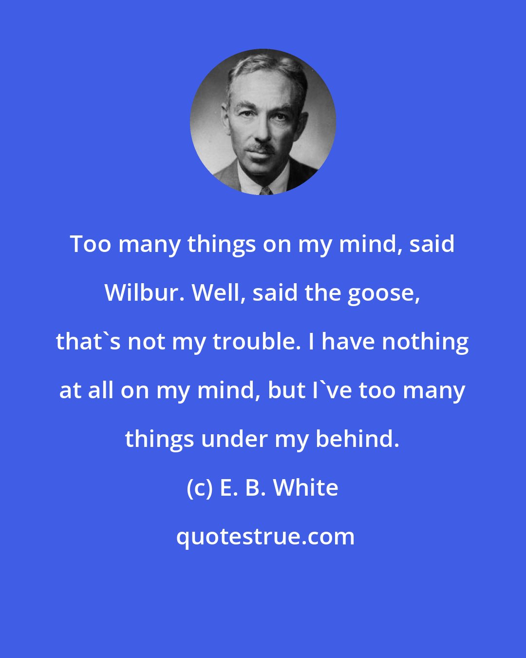 E. B. White: Too many things on my mind, said Wilbur. Well, said the goose, that's not my trouble. I have nothing at all on my mind, but I've too many things under my behind.