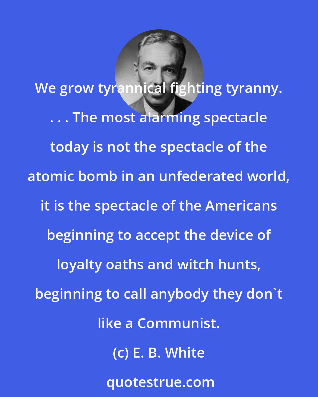 E. B. White: We grow tyrannical fighting tyranny. . . . The most alarming spectacle today is not the spectacle of the atomic bomb in an unfederated world, it is the spectacle of the Americans beginning to accept the device of loyalty oaths and witch hunts, beginning to call anybody they don't like a Communist.
