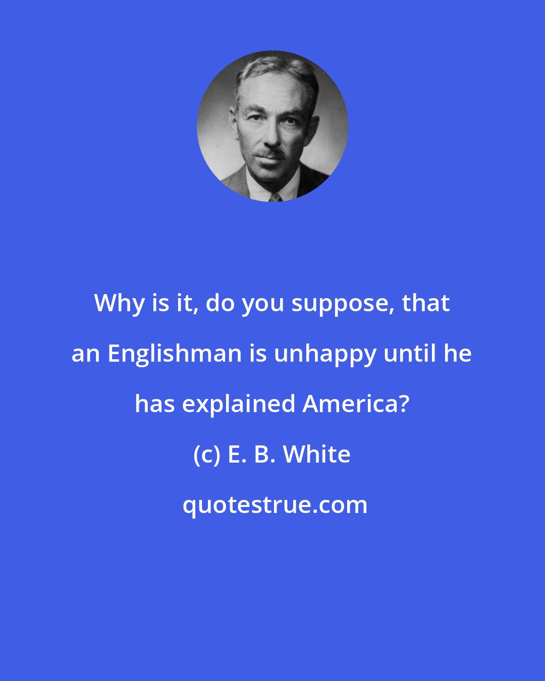 E. B. White: Why is it, do you suppose, that an Englishman is unhappy until he has explained America?