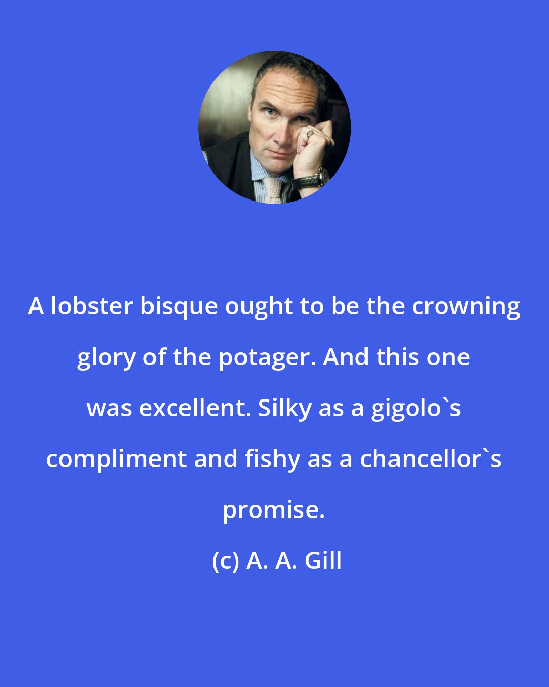 A. A. Gill: A lobster bisque ought to be the crowning glory of the potager. And this one was excellent. Silky as a gigolo's compliment and fishy as a chancellor's promise.