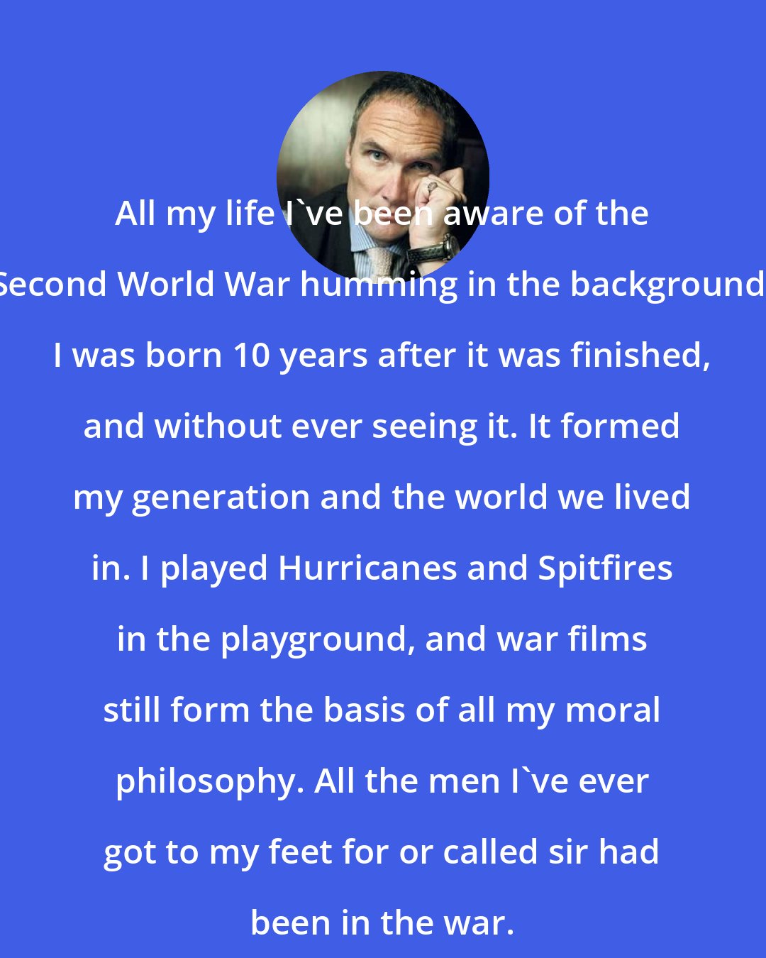 A. A. Gill: All my life I've been aware of the Second World War humming in the background. I was born 10 years after it was finished, and without ever seeing it. It formed my generation and the world we lived in. I played Hurricanes and Spitfires in the playground, and war films still form the basis of all my moral philosophy. All the men I've ever got to my feet for or called sir had been in the war.