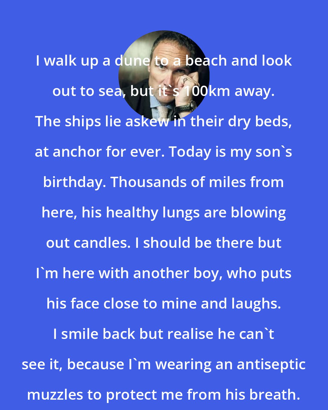A. A. Gill: I walk up a dune to a beach and look out to sea, but it's 100km away. The ships lie askew in their dry beds, at anchor for ever. Today is my son's birthday. Thousands of miles from here, his healthy lungs are blowing out candles. I should be there but I'm here with another boy, who puts his face close to mine and laughs. I smile back but realise he can't see it, because I'm wearing an antiseptic muzzles to protect me from his breath.