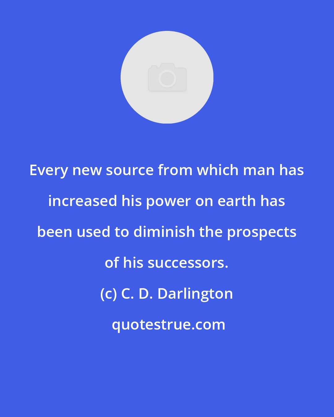C. D. Darlington: Every new source from which man has increased his power on earth has been used to diminish the prospects of his successors.