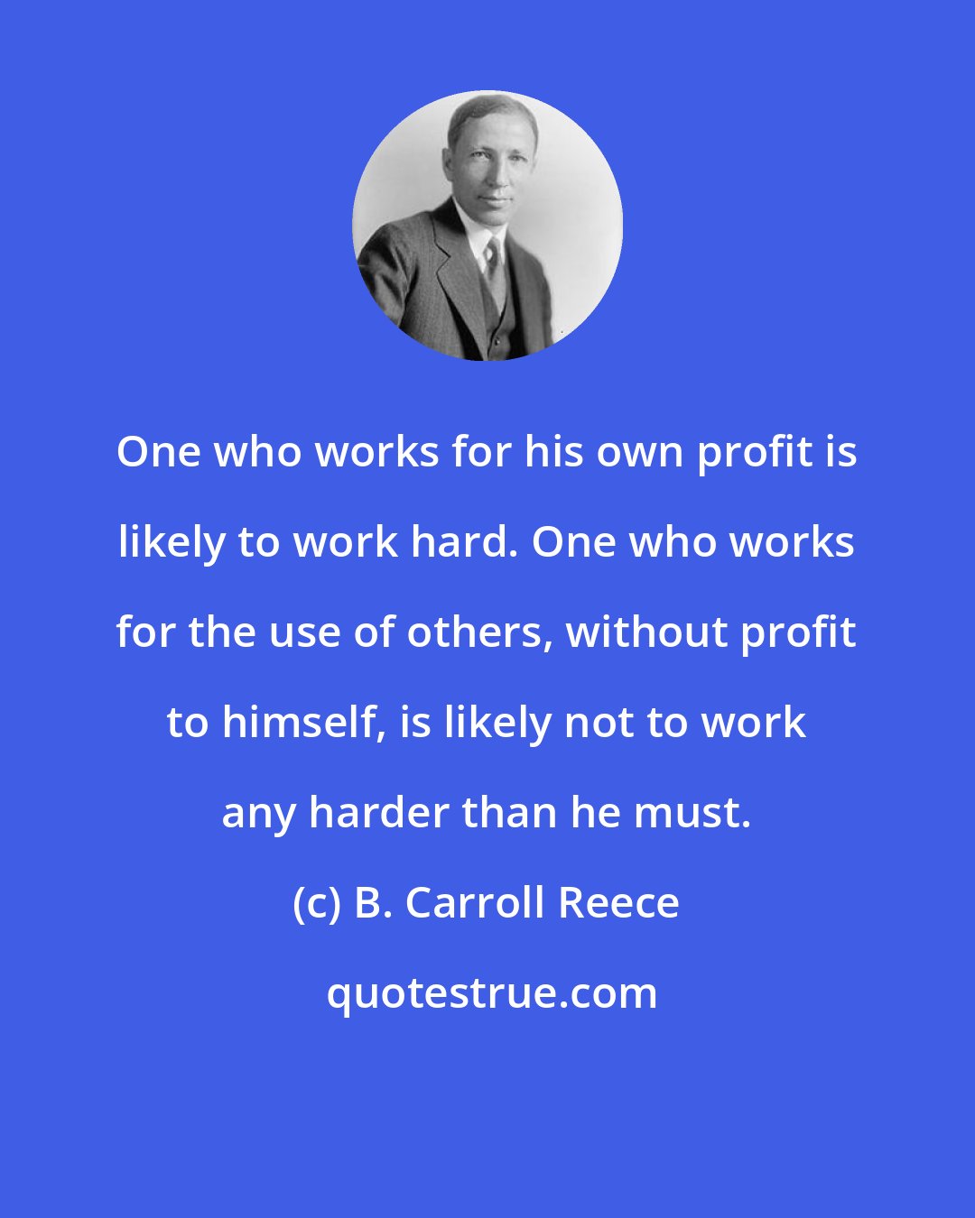 B. Carroll Reece: One who works for his own profit is likely to work hard. One who works for the use of others, without profit to himself, is likely not to work any harder than he must.